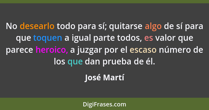 No desearlo todo para sí; quitarse algo de sí para que toquen a igual parte todos, es valor que parece heroico, a juzgar por el escaso nú... - José Martí