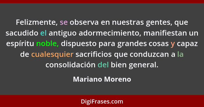 Felizmente, se observa en nuestras gentes, que sacudido el antiguo adormecimiento, manifiestan un espíritu noble, dispuesto para gran... - Mariano Moreno