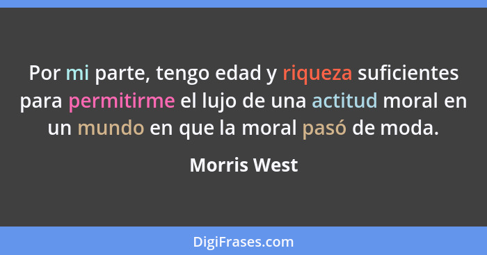 Por mi parte, tengo edad y riqueza suficientes para permitirme el lujo de una actitud moral en un mundo en que la moral pasó de moda.... - Morris West