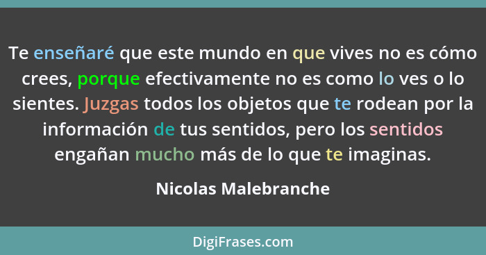 Te enseñaré que este mundo en que vives no es cómo crees, porque efectivamente no es como lo ves o lo sientes. Juzgas todos los... - Nicolas Malebranche