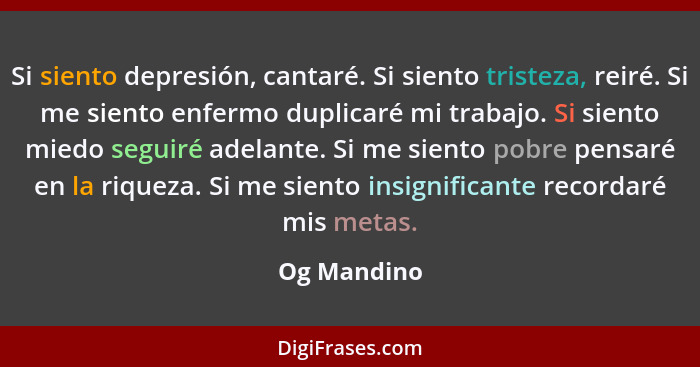 Si siento depresión, cantaré. Si siento tristeza, reiré. Si me siento enfermo duplicaré mi trabajo. Si siento miedo seguiré adelante. Si... - Og Mandino