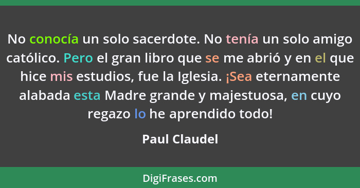 No conocía un solo sacerdote. No tenía un solo amigo católico. Pero el gran libro que se me abrió y en el que hice mis estudios, fue la... - Paul Claudel