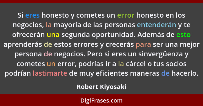 Si eres honesto y cometes un error honesto en los negocios, la mayoría de las personas entenderán y te ofrecerán una segunda oportun... - Robert Kiyosaki