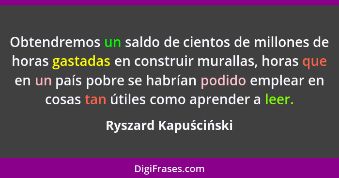 Obtendremos un saldo de cientos de millones de horas gastadas en construir murallas, horas que en un país pobre se habrían podid... - Ryszard Kapuściński