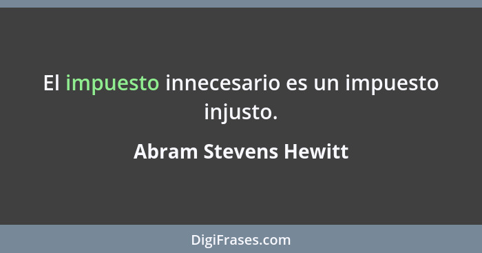 El impuesto innecesario es un impuesto injusto.... - Abram Stevens Hewitt