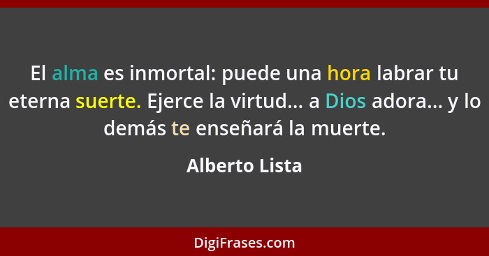 El alma es inmortal: puede una hora labrar tu eterna suerte. Ejerce la virtud... a Dios adora... y lo demás te enseñará la muerte.... - Alberto Lista