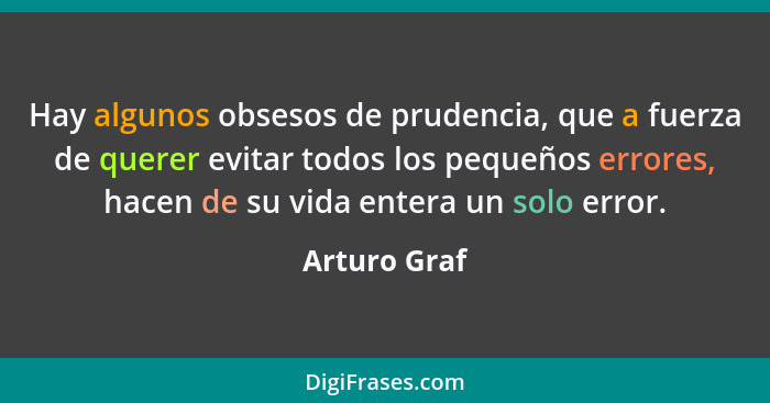 Hay algunos obsesos de prudencia, que a fuerza de querer evitar todos los pequeños errores, hacen de su vida entera un solo error.... - Arturo Graf