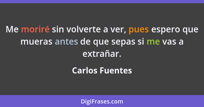 Me moriré sin volverte a ver, pues espero que mueras antes de que sepas si me vas a extrañar.... - Carlos Fuentes