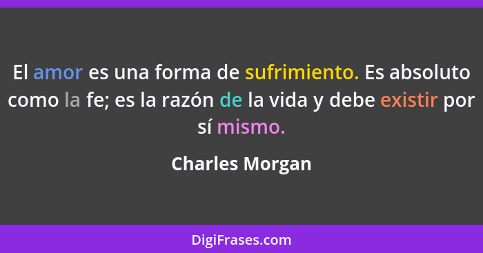 El amor es una forma de sufrimiento. Es absoluto como la fe; es la razón de la vida y debe existir por sí mismo.... - Charles Morgan