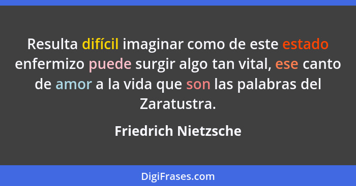 Resulta difícil imaginar como de este estado enfermizo puede surgir algo tan vital, ese canto de amor a la vida que son las pala... - Friedrich Nietzsche