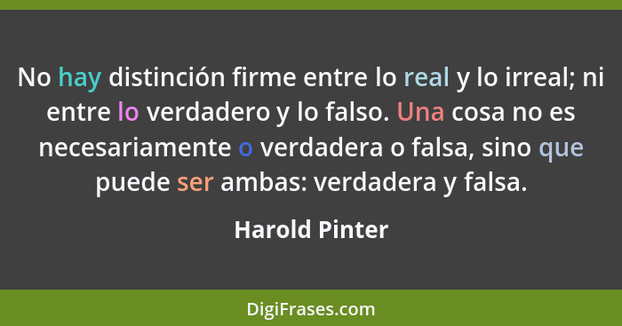 No hay distinción firme entre lo real y lo irreal; ni entre lo verdadero y lo falso. Una cosa no es necesariamente o verdadera o falsa... - Harold Pinter