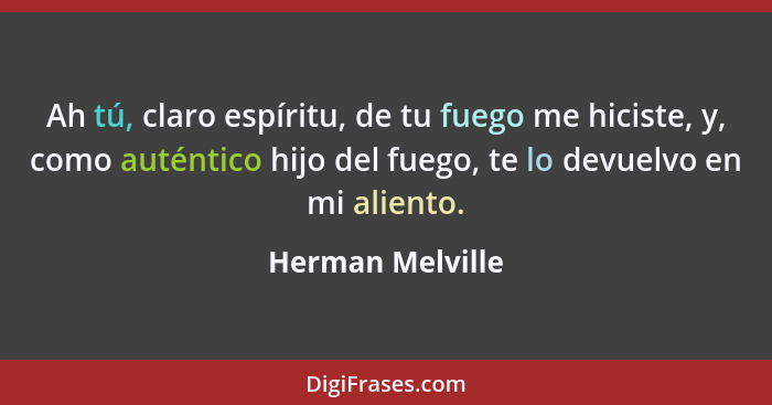 Ah tú, claro espíritu, de tu fuego me hiciste, y, como auténtico hijo del fuego, te lo devuelvo en mi aliento.... - Herman Melville