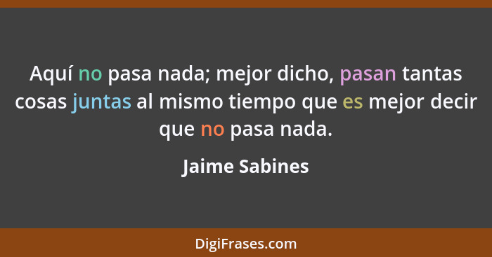 Aquí no pasa nada; mejor dicho, pasan tantas cosas juntas al mismo tiempo que es mejor decir que no pasa nada.... - Jaime Sabines