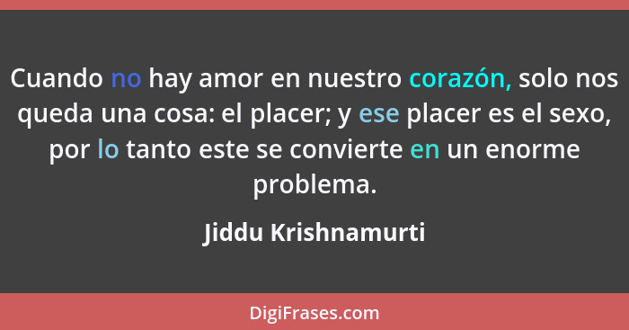 Cuando no hay amor en nuestro corazón, solo nos queda una cosa: el placer; y ese placer es el sexo, por lo tanto este se conviert... - Jiddu Krishnamurti