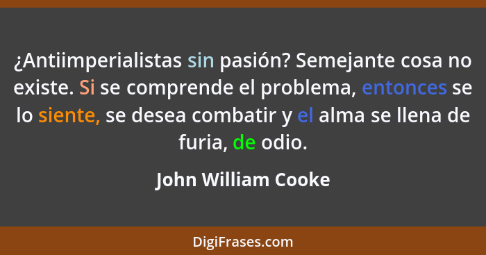 ¿Antiimperialistas sin pasión? Semejante cosa no existe. Si se comprende el problema, entonces se lo siente, se desea combatir y... - John William Cooke