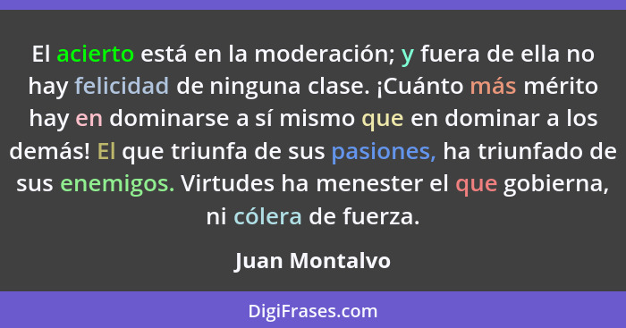 El acierto está en la moderación; y fuera de ella no hay felicidad de ninguna clase. ¡Cuánto más mérito hay en dominarse a sí mismo qu... - Juan Montalvo