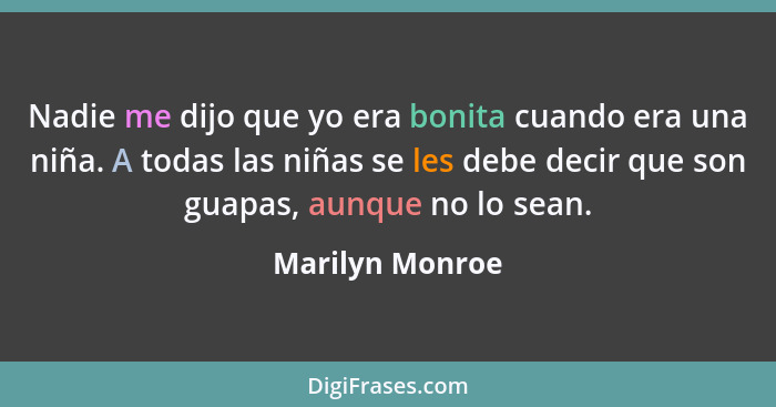 Nadie me dijo que yo era bonita cuando era una niña. A todas las niñas se les debe decir que son guapas, aunque no lo sean.... - Marilyn Monroe