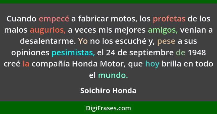 Cuando empecé a fabricar motos, los profetas de los malos augurios, a veces mis mejores amigos, venían a desalentarme. Yo no los escu... - Soichiro Honda