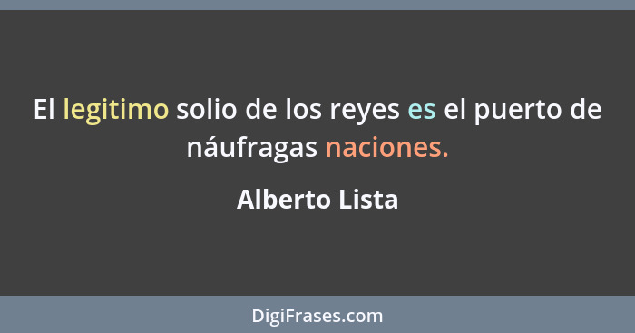 El legitimo solio de los reyes es el puerto de náufragas naciones.... - Alberto Lista