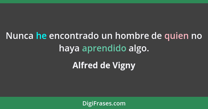 Nunca he encontrado un hombre de quien no haya aprendido algo.... - Alfred de Vigny