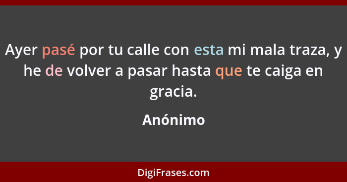 Ayer pasé por tu calle con esta mi mala traza, y he de volver a pasar hasta que te caiga en gracia.... - Anónimo