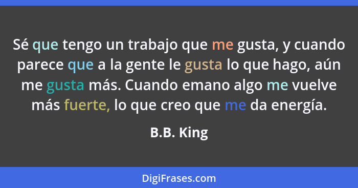 Sé que tengo un trabajo que me gusta, y cuando parece que a la gente le gusta lo que hago, aún me gusta más. Cuando emano algo me vuelve m... - B.B. King