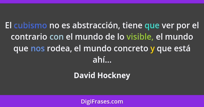 El cubismo no es abstracción, tiene que ver por el contrario con el mundo de lo visible, el mundo que nos rodea, el mundo concreto y q... - David Hockney