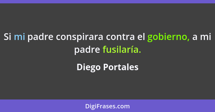 Si mi padre conspirara contra el gobierno, a mi padre fusilaría.... - Diego Portales