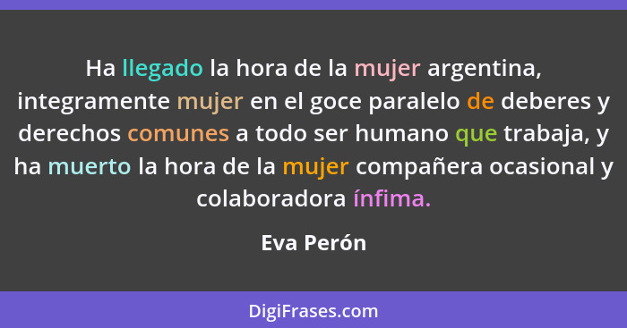 Ha llegado la hora de la mujer argentina, integramente mujer en el goce paralelo de deberes y derechos comunes a todo ser humano que traba... - Eva Perón