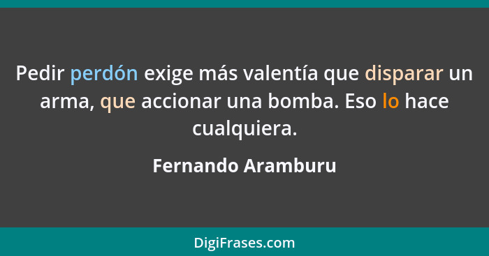 Pedir perdón exige más valentía que disparar un arma, que accionar una bomba. Eso lo hace cualquiera.... - Fernando Aramburu