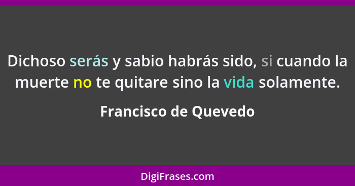 Dichoso serás y sabio habrás sido, si cuando la muerte no te quitare sino la vida solamente.... - Francisco de Quevedo