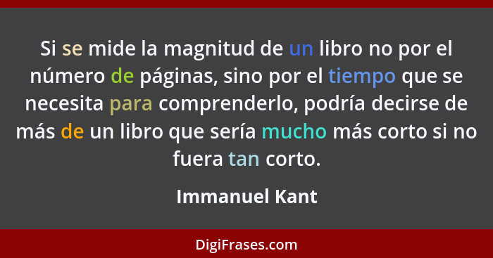 Si se mide la magnitud de un libro no por el número de páginas, sino por el tiempo que se necesita para comprenderlo, podría decirse d... - Immanuel Kant