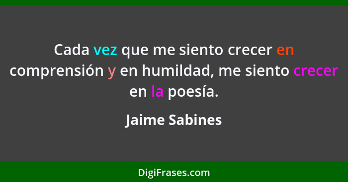 Cada vez que me siento crecer en comprensión y en humildad, me siento crecer en la poesía.... - Jaime Sabines