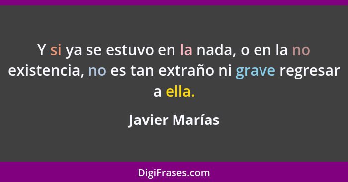 Y si ya se estuvo en la nada, o en la no existencia, no es tan extraño ni grave regresar a ella.... - Javier Marías