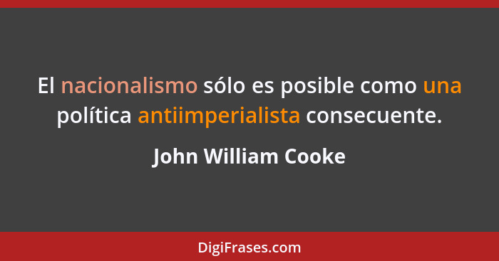 El nacionalismo sólo es posible como una política antiimperialista consecuente.... - John William Cooke