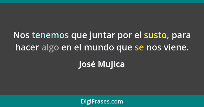 Nos tenemos que juntar por el susto, para hacer algo en el mundo que se nos viene.... - José Mujica