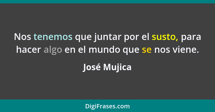 Nos tenemos que juntar por el susto, para hacer algo en el mundo que se nos viene.... - José Mujica