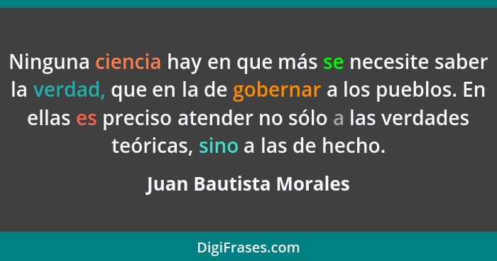 Ninguna ciencia hay en que más se necesite saber la verdad, que en la de gobernar a los pueblos. En ellas es preciso atender n... - Juan Bautista Morales