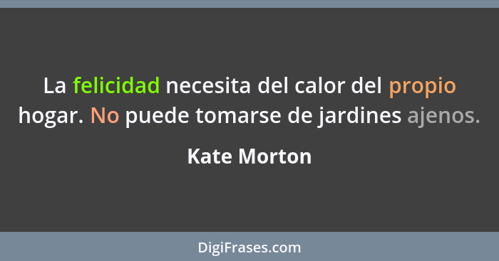 La felicidad necesita del calor del propio hogar. No puede tomarse de jardines ajenos.... - Kate Morton