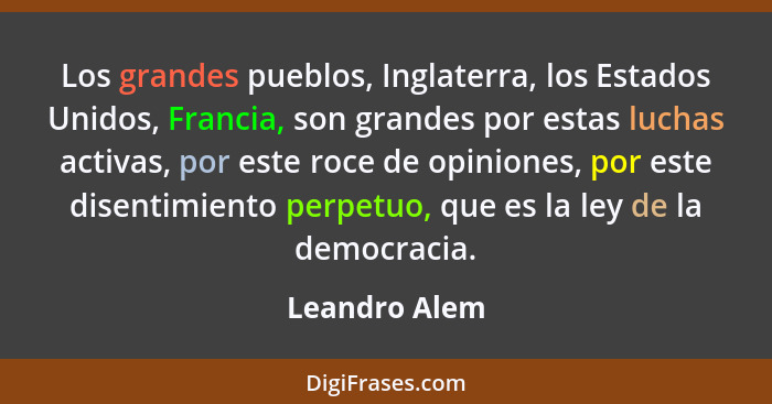 Los grandes pueblos, Inglaterra, los Estados Unidos, Francia, son grandes por estas luchas activas, por este roce de opiniones, por est... - Leandro Alem