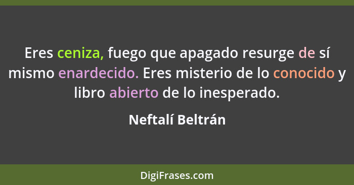 Eres ceniza, fuego que apagado resurge de sí mismo enardecido. Eres misterio de lo conocido y libro abierto de lo inesperado.... - Neftalí Beltrán