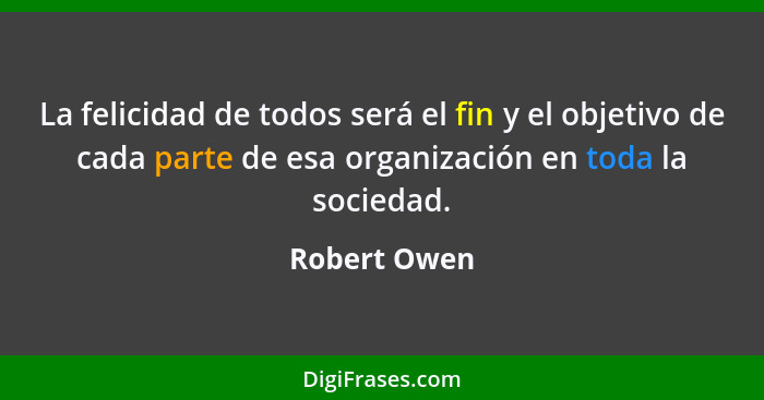 La felicidad de todos será el fin y el objetivo de cada parte de esa organización en toda la sociedad.... - Robert Owen