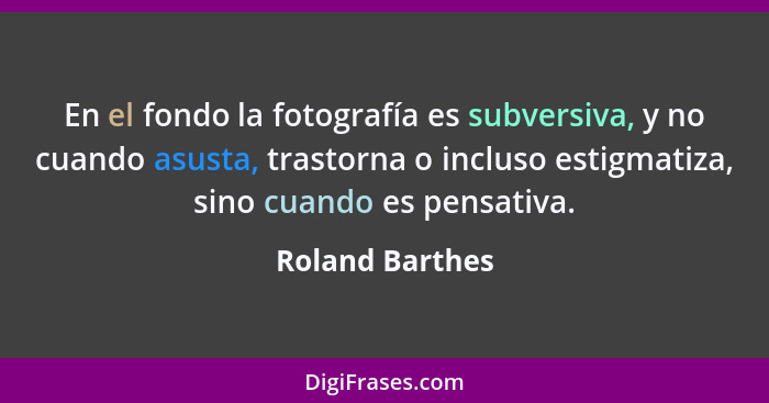 En el fondo la fotografía es subversiva, y no cuando asusta, trastorna o incluso estigmatiza, sino cuando es pensativa.... - Roland Barthes