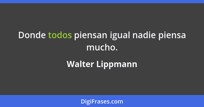 Donde todos piensan igual nadie piensa mucho.... - Walter Lippmann