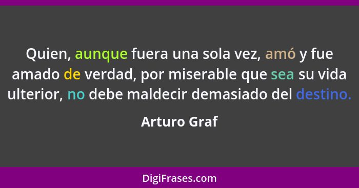 Quien, aunque fuera una sola vez, amó y fue amado de verdad, por miserable que sea su vida ulterior, no debe maldecir demasiado del dest... - Arturo Graf