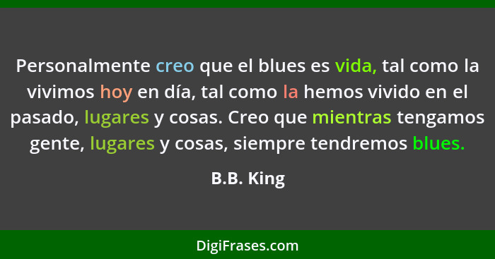 Personalmente creo que el blues es vida, tal como la vivimos hoy en día, tal como la hemos vivido en el pasado, lugares y cosas. Creo que... - B.B. King