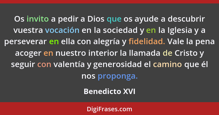 Os invito a pedir a Dios que os ayude a descubrir vuestra vocación en la sociedad y en la Iglesia y a perseverar en ella con alegría y... - Benedicto XVI