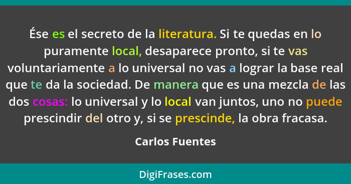 Ése es el secreto de la literatura. Si te quedas en lo puramente local, desaparece pronto, si te vas voluntariamente a lo universal n... - Carlos Fuentes