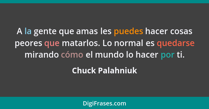 A la gente que amas les puedes hacer cosas peores que matarlos. Lo normal es quedarse mirando cómo el mundo lo hacer por ti.... - Chuck Palahniuk