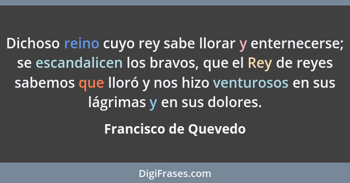 Dichoso reino cuyo rey sabe llorar y enternecerse; se escandalicen los bravos, que el Rey de reyes sabemos que lloró y nos hizo... - Francisco de Quevedo